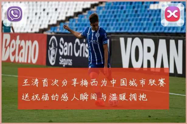 王涛首次分享梅西为中国城市联赛送祝福的感人瞬间与温暖拥抱